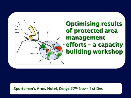 Optimising results of protected area management efforts – a capacity building workshop Sportsman’s Arms Hotel, Kenya 27 th Nov – 1st Dec.