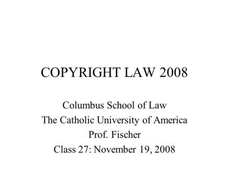 COPYRIGHT LAW 2008 Columbus School of Law The Catholic University of America Prof. Fischer Class 27: November 19, 2008.