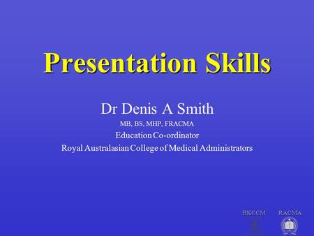 HKCCM RACMA Presentation Skills Dr Denis A Smith MB, BS, MHP, FRACMA Education Co-ordinator Royal Australasian College of Medical Administrators.