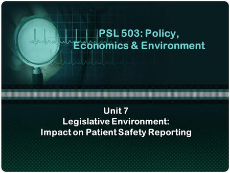 PSL 503: Policy, Economics & Environment Unit 7 Legislative Environment: Impact on Patient Safety Reporting.