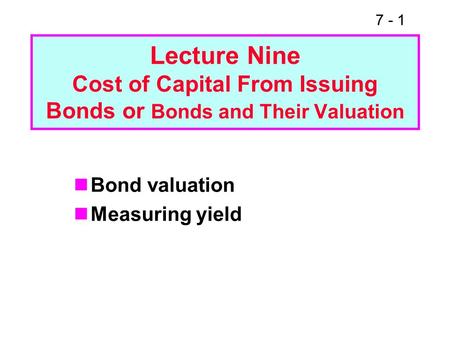 7 - 1 Lecture Nine Cost of Capital From Issuing Bonds or Bonds and Their Valuation Bond valuation Measuring yield.