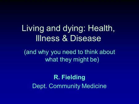 Living and dying: Health, Illness & Disease (and why you need to think about what they might be) R. Fielding Dept. Community Medicine.