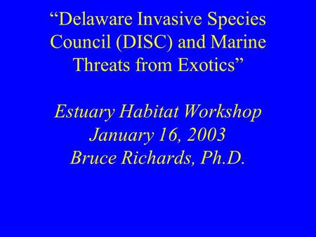 “Delaware Invasive Species Council (DISC) and Marine Threats from Exotics” Estuary Habitat Workshop January 16, 2003 Bruce Richards, Ph.D.