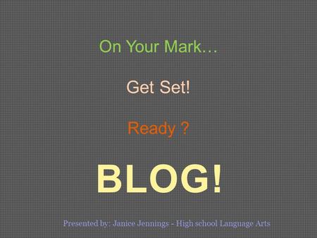 BLOG! On Your Mark… Get Set! Ready ? Presented by: Janice Jennings - High school Language Arts.