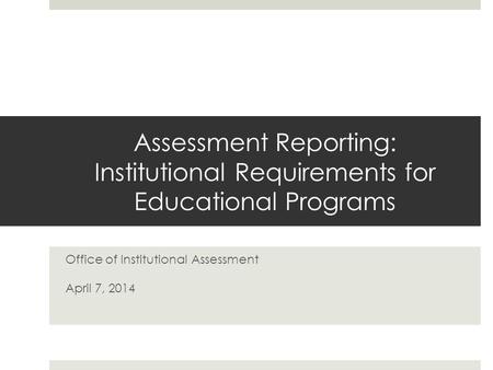 Assessment Reporting: Institutional Requirements for Educational Programs Office of Institutional Assessment April 7, 2014.