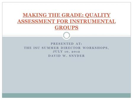 PRESENTED AT: THE ISU SUMMER DIRECTOR WORKSHOPS, JULY 10, 2012 DAVID W. SNYDER MAKING THE GRADE: QUALITY ASSESSMENT FOR INSTRUMENTAL GROUPS.