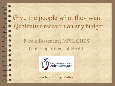 Give the people what they want: Qualitative research on any budget. Nicole Bissonette, MPH, CHES Utah Department of Health www.health.utah.gov/arthritis.