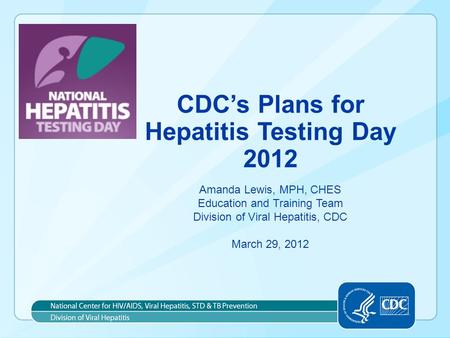 CDC’s Plans for Hepatitis Testing Day 2012 Amanda Lewis, MPH, CHES Education and Training Team Division of Viral Hepatitis, CDC March 29, 2012.