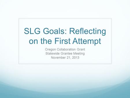 SLG Goals: Reflecting on the First Attempt Oregon Collaboration Grant Statewide Grantee Meeting November 21, 2013.