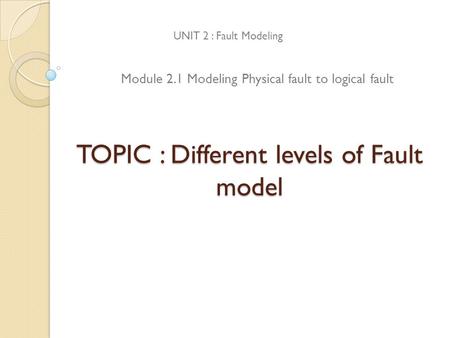 TOPIC : Different levels of Fault model UNIT 2 : Fault Modeling Module 2.1 Modeling Physical fault to logical fault.