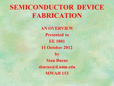 SEMICONDUCTOR DEVICE FABRICATION AN OVERVIEW Presented to EE 1001 11 October 2012 by Stan Burns MWAH 153.