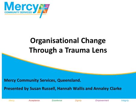 Mercy Community Services, Queensland. Presented by Susan Russell, Hannah Wallis and Annaley Clarke Organisational Change Through a Trauma Lens.