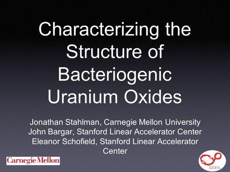 Characterizing the Structure of Bacteriogenic Uranium Oxides Jonathan Stahlman, Carnegie Mellon University John Bargar, Stanford Linear Accelerator Center.