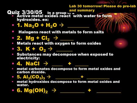 Quiz 3/30/05 In a group of 2 Active metal oxides react with water to form hydroxides. ex: 1. Na 2 O + H 2 O  ________ Halogens react with metals to form.