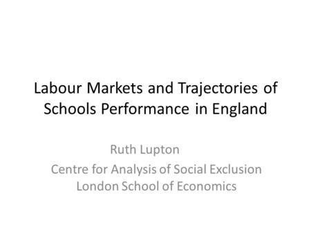 Ruth Lupton Centre for Analysis of Social Exclusion London School of Economics Labour Markets and Trajectories of Schools Performance in England.