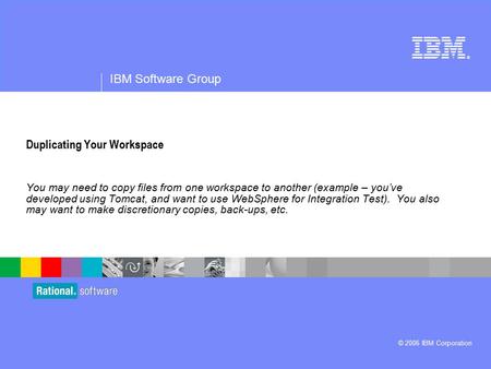 ® IBM Software Group © 2006 IBM Corporation Duplicating Your Workspace You may need to copy files from one workspace to another (example – you’ve developed.