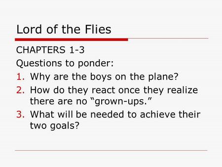 Lord of the Flies CHAPTERS 1-3 Questions to ponder: 1.Why are the boys on the plane? 2.How do they react once they realize there are no “grown-ups.” 3.What.