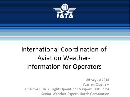 International Coordination of Aviation Weather- Information for Operators 26 August 2015 Warren Qualley- Chairman, IATA Flight Operations Support Task.