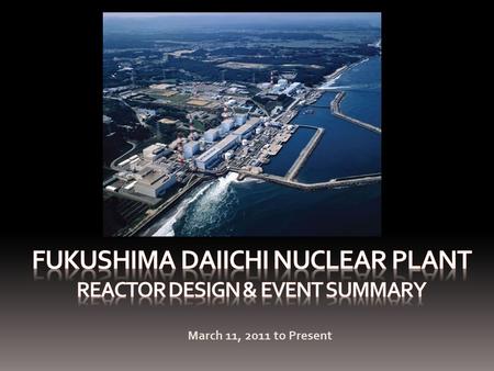 March 11, 2011 to Present. Presentation Overview Reactor Design and FeaturesChronology of EventsCurrent Status of Each ReactorRecovery Actions Kashiwazaki-Kariwa.