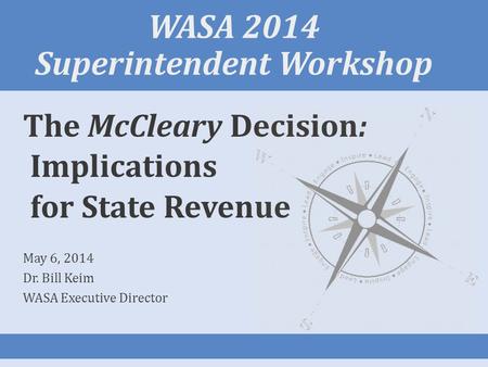 WASA 2014 Superintendent Workshop The McCleary Decision: Implications for State Revenue May 6, 2014 Dr. Bill Keim WASA Executive Director.