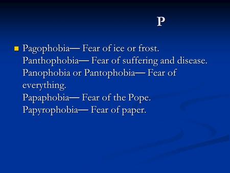 P Pagophobia — Fear of ice or frost. Panthophobia — Fear of suffering and disease. Panophobia or Pantophobia — Fear of everything. Papaphobia — Fear of.