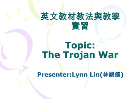 英文教材教法與教學 實習 Topic: The Trojan War Presenter:Lynn Lin( 林馥儀 ) Presenter:Lynn Lin( 林馥儀 )