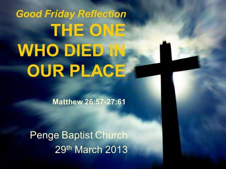 Good Friday Reflection THE ONE WHO DIED IN OUR PLACE Matthew 26:57-27:61 Penge Baptist Church 29 th March 2013.