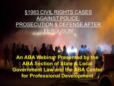 §1983 CIVIL RIGHTS CASES AGAINST POLICE: PROSECUTION & DEFENSE AFTER FERGUSON An ABA Webinar Presented by the ABA Section of State & Local Government Law.