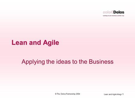 Lean and Agile Integr 1 © The Delos Partnership 2004 Lean and Agile Applying the ideas to the Business.