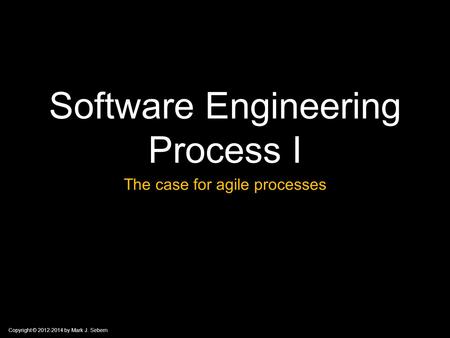 Copyright © 2012-2014 by Mark J. Sebern Software Engineering Process I The case for agile processes.