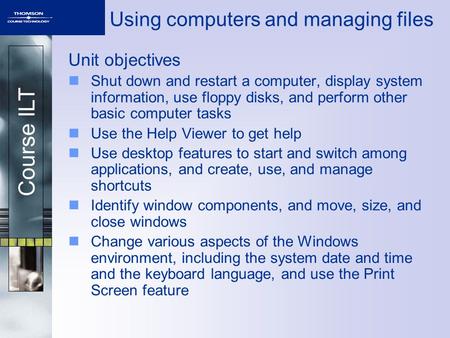 Course ILT Using computers and managing files Unit objectives Shut down and restart a computer, display system information, use floppy disks, and perform.