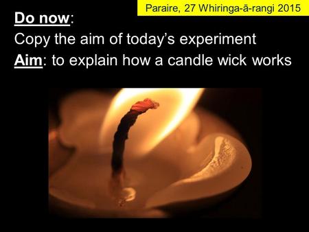 Do now: Copy the aim of today’s experiment Aim: to explain how a candle wick works Paraire, 27 Whiringa-ā-rangi 2015.