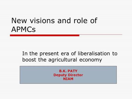 New visions and role of APMCs In the present era of liberalisation to boost the agricultural economy B.K. PATY Deputy Director NIAM.