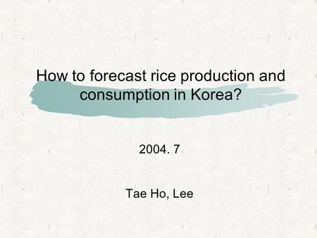 How to forecast rice production and consumption in Korea? 2004. 7 Tae Ho, Lee.