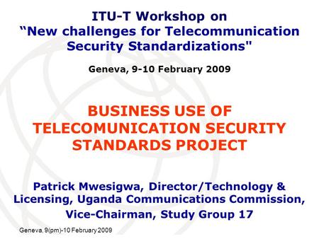 International Telecommunication Union Geneva, 9(pm)-10 February 2009 BUSINESS USE OF TELECOMUNICATION SECURITY STANDARDS PROJECT Patrick Mwesigwa, Director/Technology.