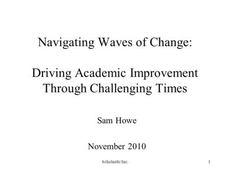 Scholastic Inc.1 Navigating Waves of Change: Driving Academic Improvement Through Challenging Times Sam Howe November 2010.