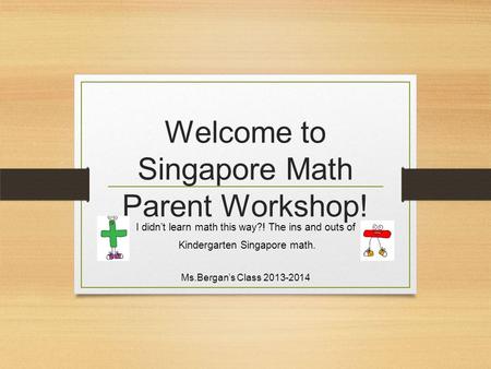 Welcome to Singapore Math Parent Workshop! I didn’t learn math this way?! The ins and outs of Kindergarten Singapore math. Ms.Bergan’s Class 2013-2014.