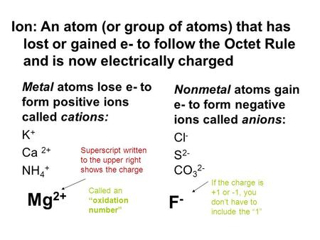 Metal atoms lose e- to form positive ions called cations: K + Ca 2+ NH 4 + Nonmetal atoms gain e- to form negative ions called anions: Cl - S 2- CO 3 2-