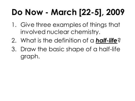 Do Now - March [22-5], 2009 1.Give three examples of things that involved nuclear chemistry. 2.What is the definition of a half-life ? 3.Draw the basic.