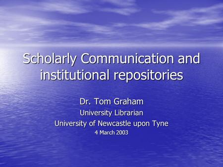 Scholarly Communication and institutional repositories Dr. Tom Graham University Librarian University of Newcastle upon Tyne 4 March 2003.