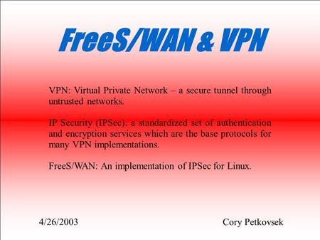 FreeS/WAN & VPN Cory Petkovsek VPN: Virtual Private Network – a secure tunnel through untrusted networks. IP Security (IPSec): a standardized set of authentication.