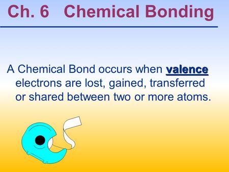 Ch. 6 Chemical Bonding A Chemical Bond occurs when valence electrons are lost, gained, transferred or shared between two or more atoms.