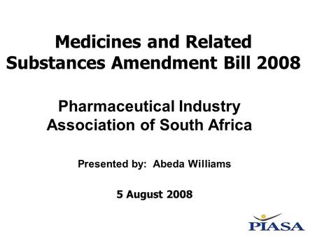 Medicines and Related Substances Amendment Bill 2008 Presented by: Abeda Williams 5 August 2008 Pharmaceutical Industry Association of South Africa.