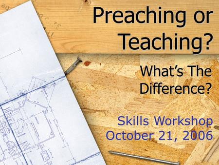 Preaching or Teaching? Skills Workshop October 21, 2006 What’s The Difference?