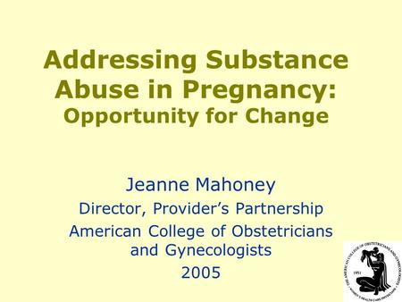 Addressing Substance Abuse in Pregnancy: Opportunity for Change Jeanne Mahoney Director, Provider’s Partnership American College of Obstetricians and Gynecologists.