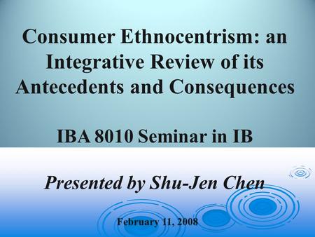 February 11, 2008 Consumer Ethnocentrism: an Integrative Review of its Antecedents and Consequences IBA 8010 Seminar in IB Presented by Shu-Jen Chen.