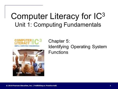 Computer Literacy for IC 3 Unit 1: Computing Fundamentals © 2010 Pearson Education, Inc. | Publishing as Prentice Hall.1 Chapter 5: Identifying Operating.