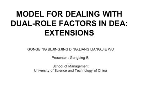 MODEL FOR DEALING WITH DUAL-ROLE FACTORS IN DEA: EXTENSIONS GONGBING BI,JINGJING DING,LIANG LIANG,JIE WU Presenter : Gongbing Bi School of Management University.