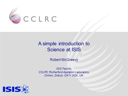 A simple introduction to Science at ISIS Robert McGreevy ISIS Facility, CCLRC Rutherford Appleton Laboratory, Chilton, Didcot, OX11 0QX, UK.