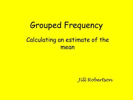 Grouped Frequency Calculating an estimate of the mean Jill Robertson.